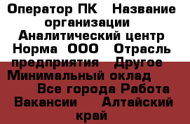 Оператор ПК › Название организации ­ Аналитический центр Норма, ООО › Отрасль предприятия ­ Другое › Минимальный оклад ­ 40 000 - Все города Работа » Вакансии   . Алтайский край